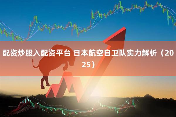 配资炒股入配资平台 日本航空自卫队实力解析（2025）