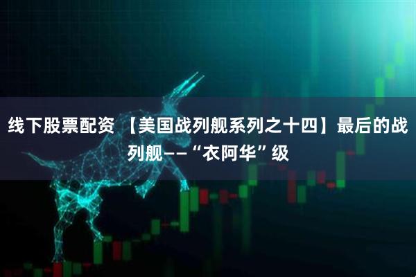 线下股票配资 【美国战列舰系列之十四】最后的战列舰——“衣阿华”级