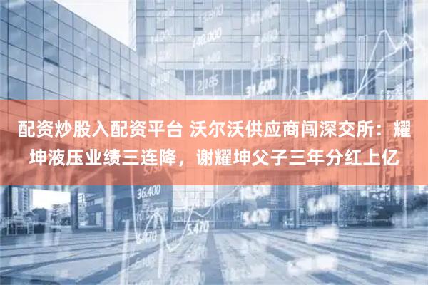 配资炒股入配资平台 沃尔沃供应商闯深交所：耀坤液压业绩三连降，谢耀坤父子三年分红上亿