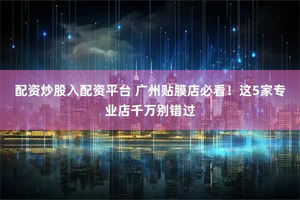 配资炒股入配资平台 广州贴膜店必看！这5家专业店千万别错过