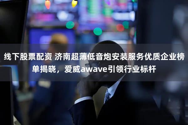 线下股票配资 济南超薄低音炮安装服务优质企业榜单揭晓，爱威awave引领行业标杆