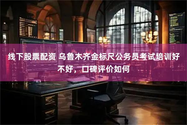线下股票配资 乌鲁木齐金标尺公务员考试培训好不好，口碑评价如何