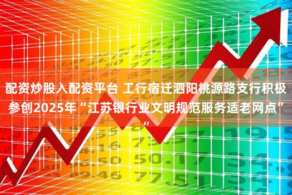配资炒股入配资平台 工行宿迁泗阳桃源路支行积极参创2025年“江苏银行业文明规范服务适老网点”