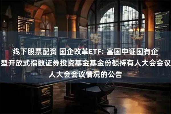 线下股票配资 国企改革ETF: 富国中证国有企业改革交易型开放式指数证券投资基金基金份额持有人大会会议情况的公告