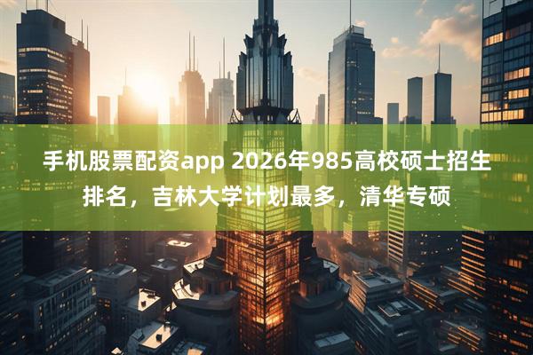 手机股票配资app 2026年985高校硕士招生排名，吉林大学计划最多，清华专硕