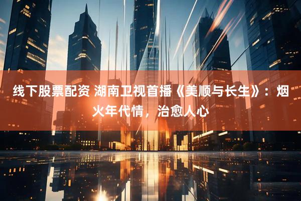 线下股票配资 湖南卫视首播《美顺与长生》：烟火年代情，治愈人心