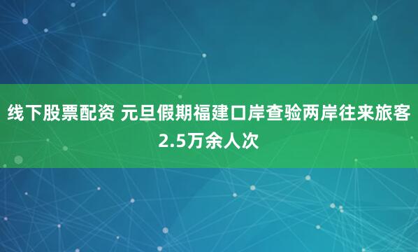 线下股票配资 元旦假期福建口岸查验两岸往来旅客2.5万余人次