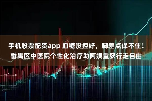 手机股票配资app 血糖没控好，脚差点保不住！番禺区中医院个性化治疗助阿姨重获行走自由