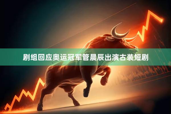 剧组回应奥运冠军管晨辰出演古装短剧