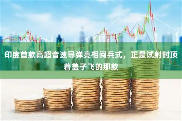 印度首款高超音速导弹亮相阅兵式，正是试射时顶着盖子飞的那款