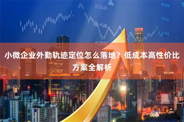小微企业外勤轨迹定位怎么落地？低成本高性价比方案全解析