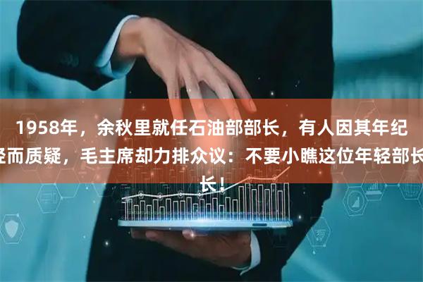 1958年，余秋里就任石油部部长，有人因其年纪轻而质疑，毛主席却力排众议：不要小瞧这位年轻部长！