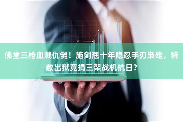 佛堂三枪血溅仇雠！施剑翘十年隐忍手刃枭雄，特赦出狱竟捐三架战机抗日？
