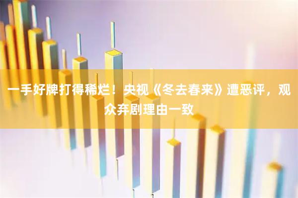 一手好牌打得稀烂！央视《冬去春来》遭恶评，观众弃剧理由一致