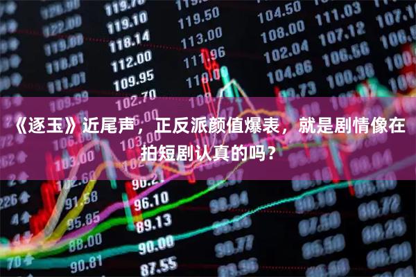 《逐玉》近尾声，正反派颜值爆表，就是剧情像在拍短剧认真的吗？