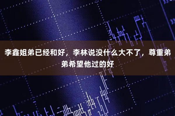李鑫姐弟已经和好，李林说没什么大不了，尊重弟弟希望他过的好