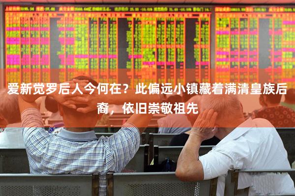 爱新觉罗后人今何在？此偏远小镇藏着满清皇族后裔，依旧崇敬祖先