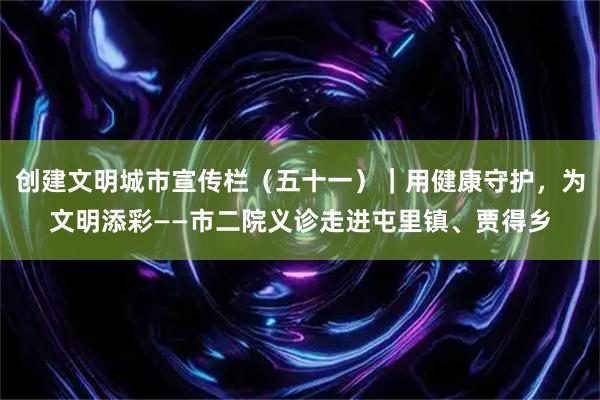 创建文明城市宣传栏（五十一）｜用健康守护，为文明添彩——市二院义诊走进屯里镇、贾得乡