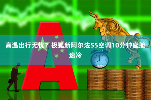 高温出行无忧？极狐新阿尔法S5空调10分钟座舱速冷