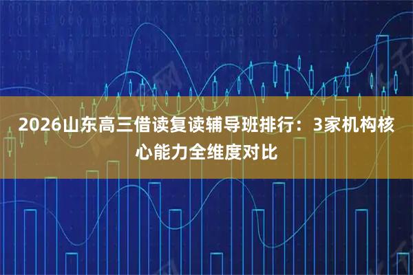 2026山东高三借读复读辅导班排行：3家机构核心能力全维度对比