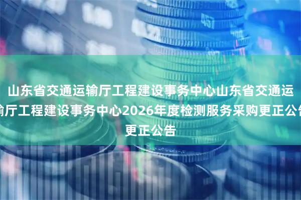 山东省交通运输厅工程建设事务中心山东省交通运输厅工程建设事务中心2026年度检测服务采购更正公告
