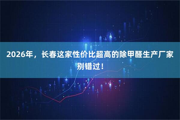2026年，长春这家性价比超高的除甲醛生产厂家别错过！