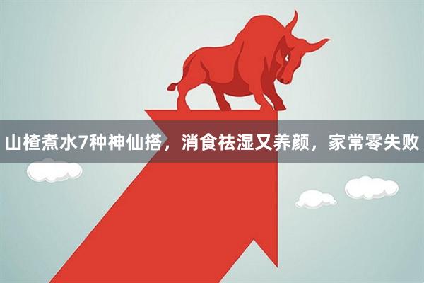 山楂煮水7种神仙搭，消食祛湿又养颜，家常零失败