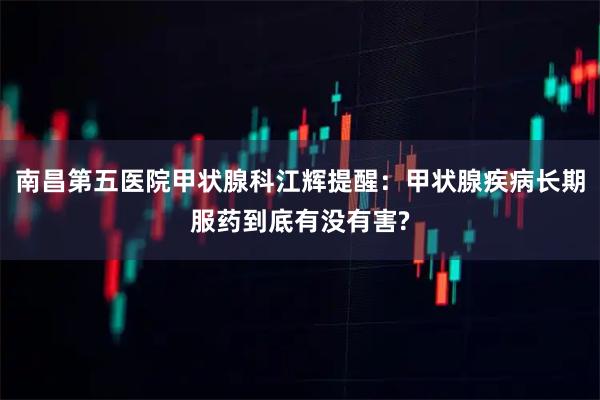 南昌第五医院甲状腺科江辉提醒：甲状腺疾病长期服药到底有没有害?