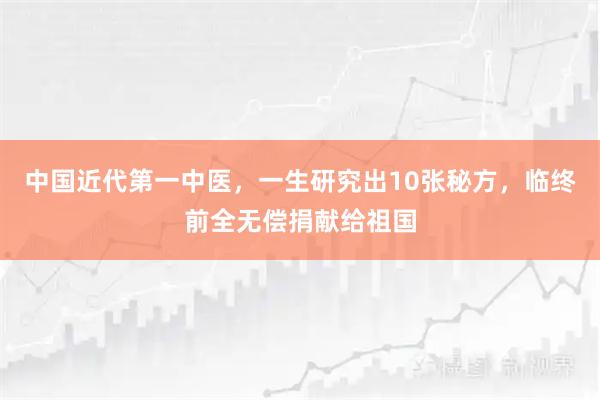 中国近代第一中医，一生研究出10张秘方，临终前全无偿捐献给祖国