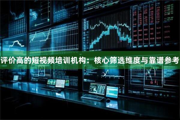 评价高的短视频培训机构：核心筛选维度与靠谱参考