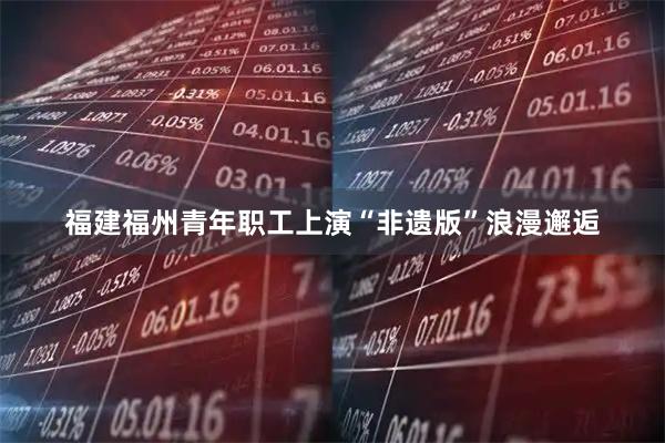 福建福州青年职工上演“非遗版”浪漫邂逅