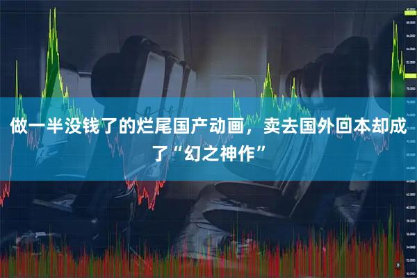 做一半没钱了的烂尾国产动画，卖去国外回本却成了“幻之神作”
