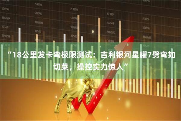 “18公里发卡弯极限测试：吉利银河星耀7劈弯如切菜，操控实力惊人”