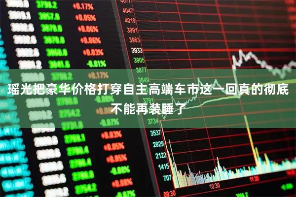 瑶光把豪华价格打穿自主高端车市这一回真的彻底不能再装睡了