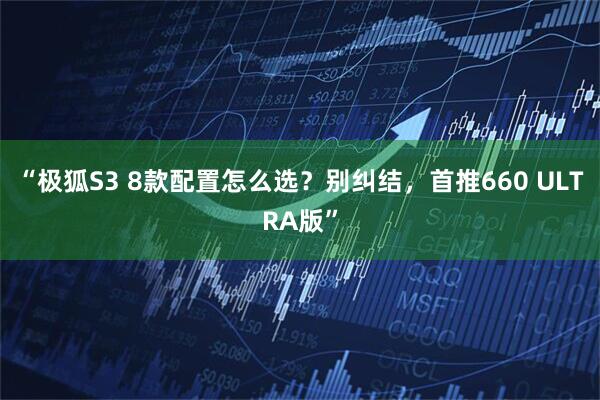 “极狐S3 8款配置怎么选？别纠结，首推660 ULTRA版”
