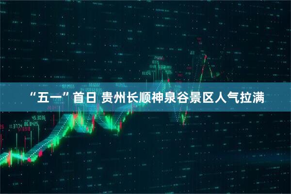 “五一”首日 贵州长顺神泉谷景区人气拉满