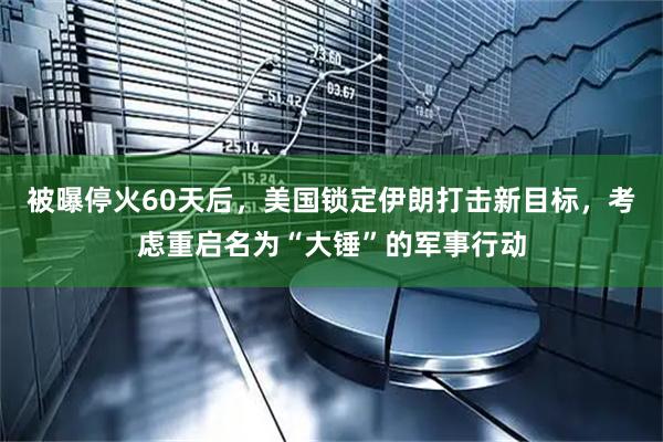 被曝停火60天后，美国锁定伊朗打击新目标，考虑重启名为“大锤”的军事行动