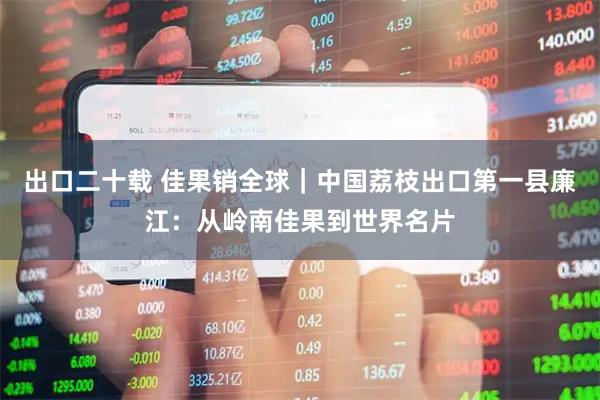 出口二十载 佳果销全球｜中国荔枝出口第一县廉江：从岭南佳果到世界名片