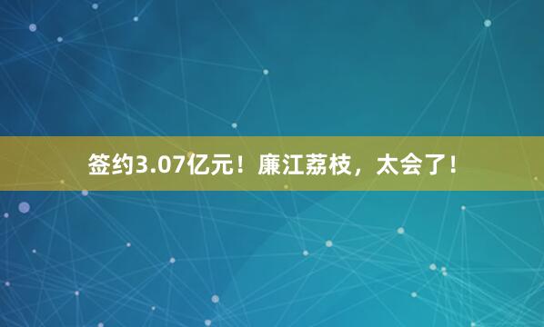 签约3.07亿元！廉江荔枝，太会了！
