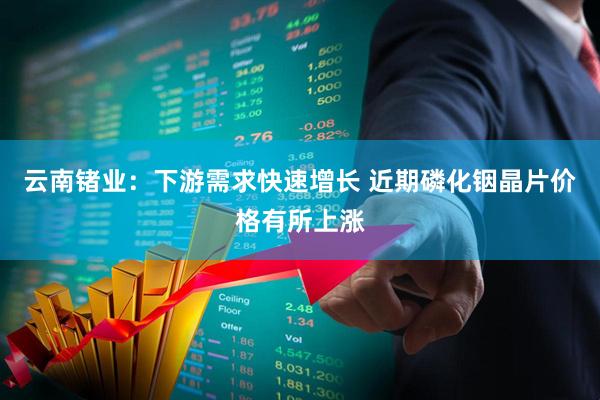云南锗业：下游需求快速增长 近期磷化铟晶片价格有所上涨