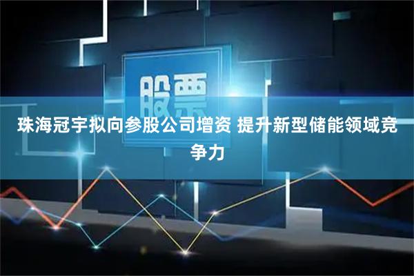 珠海冠宇拟向参股公司增资 提升新型储能领域竞争力