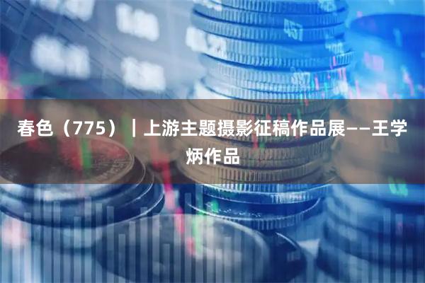 春色（775）｜上游主题摄影征稿作品展——王学炳作品