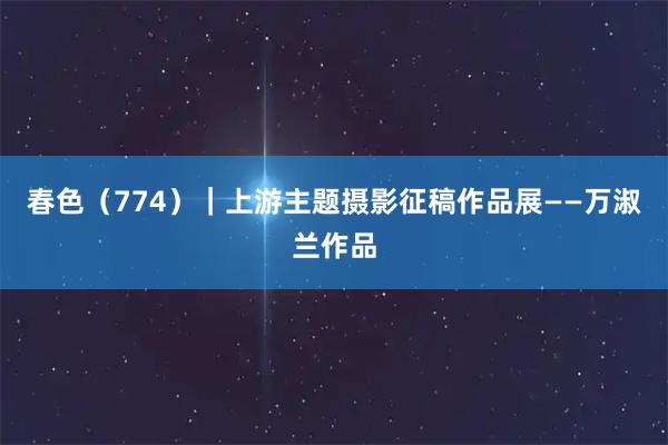 春色（774）｜上游主题摄影征稿作品展——万淑兰作品
