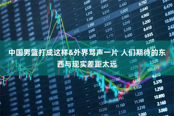 中国男篮打成这样&外界骂声一片 人们期待的东西与现实差距太远