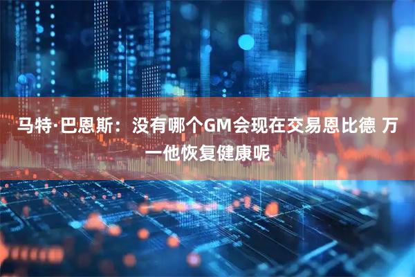 马特·巴恩斯：没有哪个GM会现在交易恩比德 万一他恢复健康呢