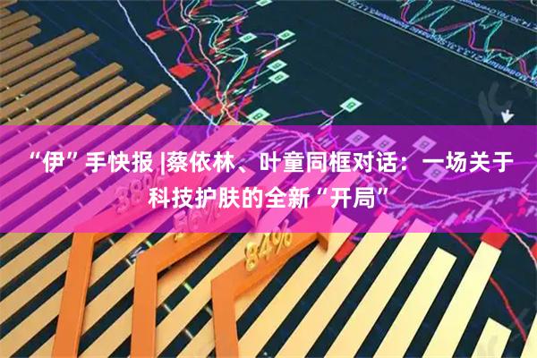 “伊”手快报 |蔡依林、叶童同框对话:一场关于科技护肤的全新“开局”