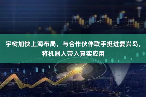 宇树加快上海布局，与合作伙伴联手挺进复兴岛，将机器人带入真实应用