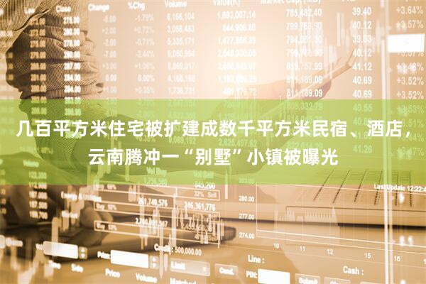 几百平方米住宅被扩建成数千平方米民宿、酒店，云南腾冲一“别墅”小镇被曝光