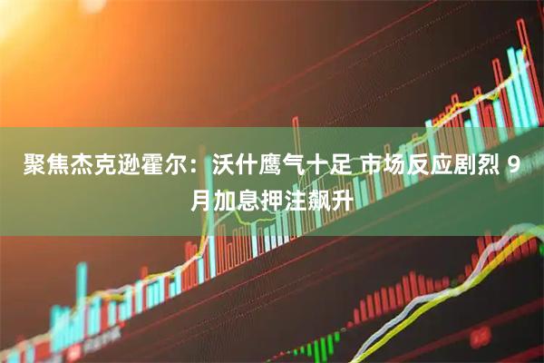 聚焦杰克逊霍尔：沃什鹰气十足 市场反应剧烈 9月加息押注飙升