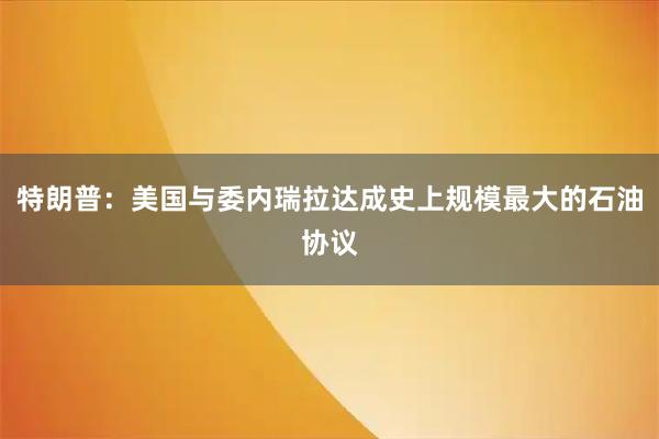 特朗普：美国与委内瑞拉达成史上规模最大的石油协议